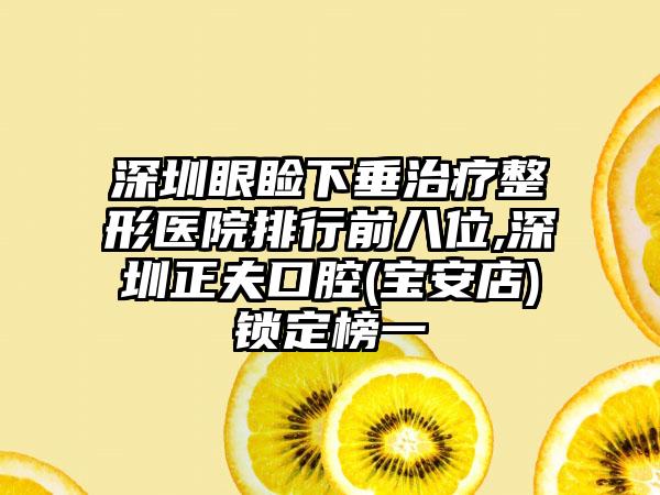 深圳眼睑下垂治疗整形医院排行前八位,深圳正夫口腔(宝安店)锁定榜一