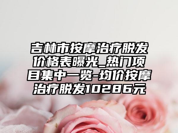 吉林市按摩治疗脱发价格表曝光_热门项目集中一览-均价按摩治疗脱发10286元