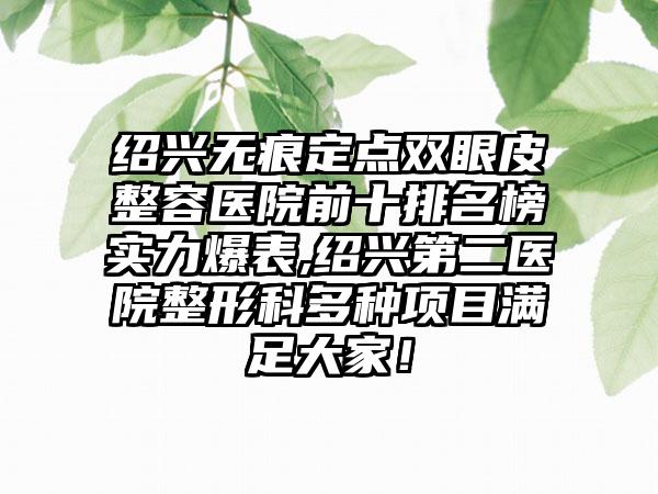 绍兴无痕定点双眼皮整容医院前十排名榜实力爆表,绍兴第二医院整形科多种项目满足大家！