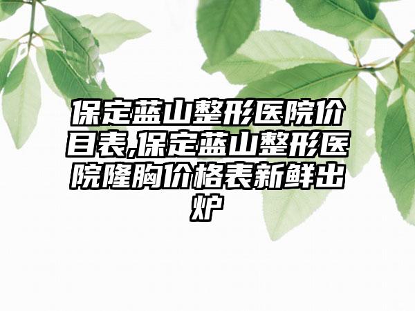 保定蓝山整形医院价目表,保定蓝山整形医院隆胸价格表新鲜出炉