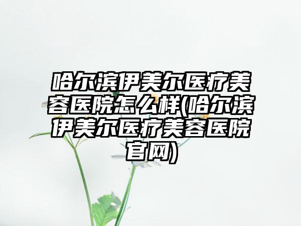 哈尔滨伊美尔医疗美容医院怎么样(哈尔滨伊美尔医疗美容医院官网)