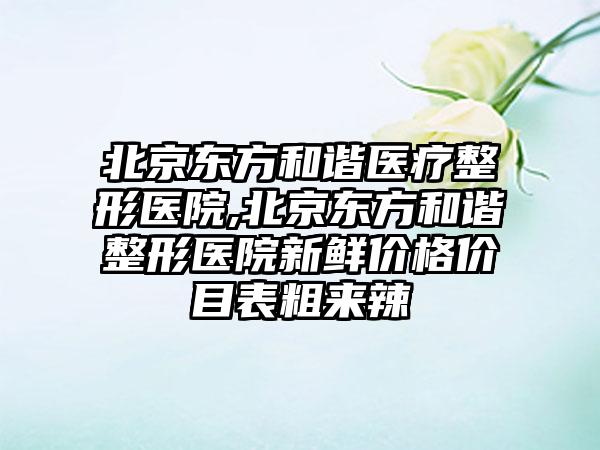 北京东方和谐医疗整形医院,北京东方和谐整形医院新鲜价格价目表粗来辣