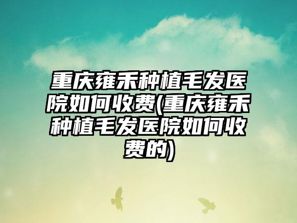 重庆雍禾种植毛发医院如何收费(重庆雍禾种植毛发医院如何收费的)