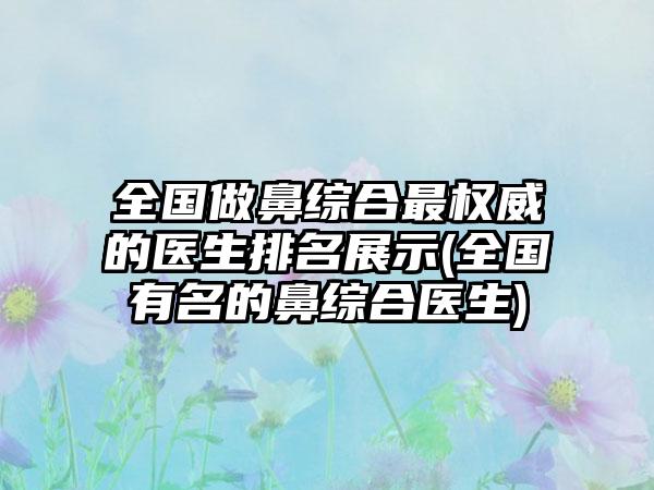 全国做鼻综合非常权威的医生排名展示(全国有名的鼻综合医生)