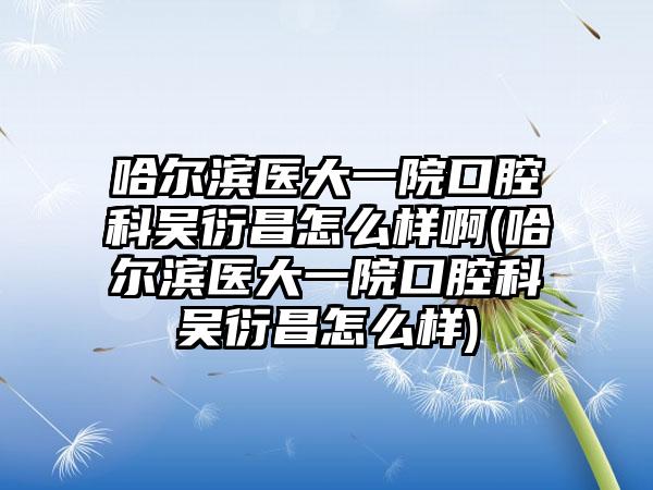 哈尔滨医大一院口腔科吴衍昌怎么样啊(哈尔滨医大一院口腔科吴衍昌怎么样)