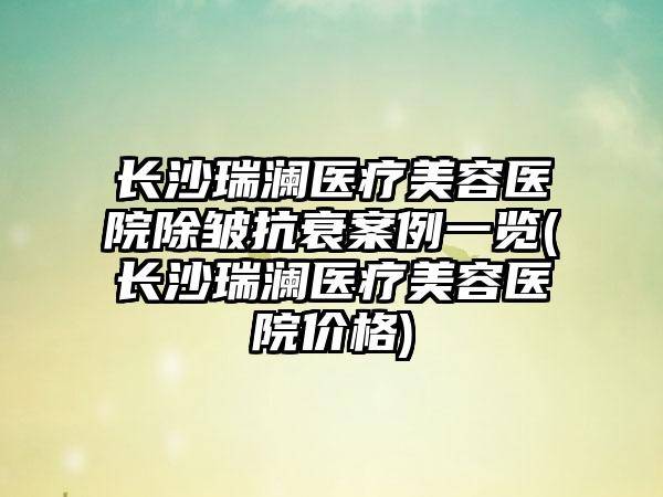 长沙瑞澜医疗美容医院除皱抗衰实例一览(长沙瑞澜医疗美容医院价格)