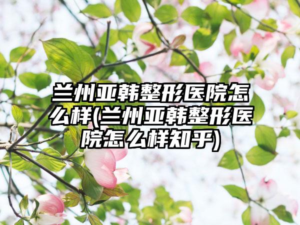 兰州亚韩整形医院怎么样(兰州亚韩整形医院怎么样知乎)