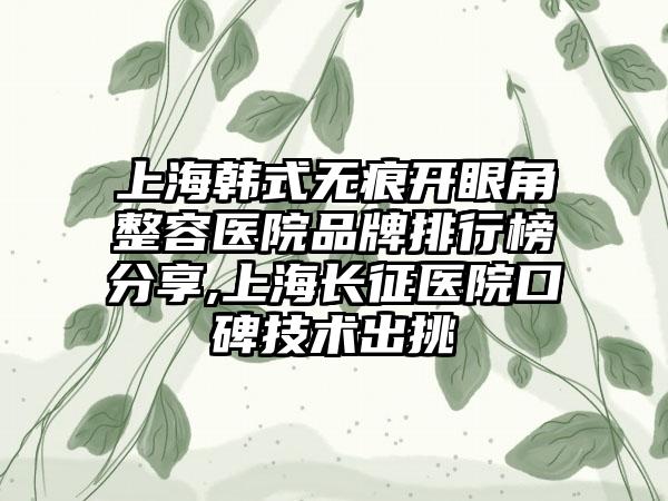 上海韩式无痕开眼角整容医院品牌排行榜分享,上海长征医院口碑技术出挑