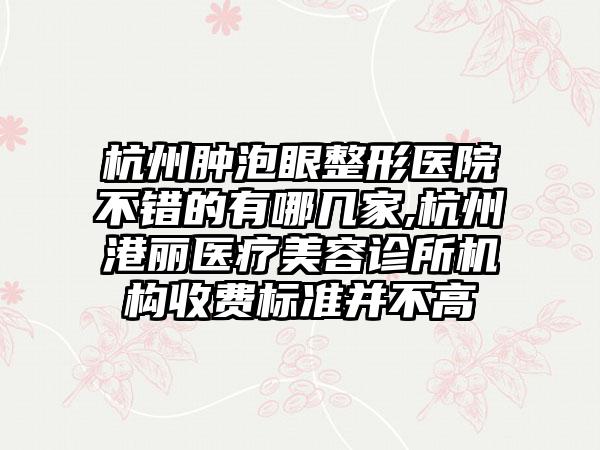 杭州肿泡眼整形医院不错的有哪几家,杭州港丽医疗美容诊所机构收费标准并不高