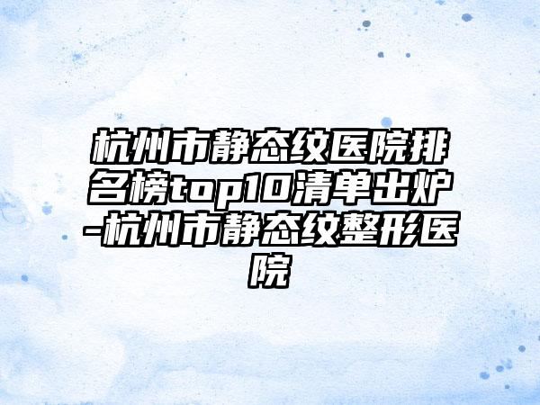 杭州市静态纹医院排名榜top10清单出炉-杭州市静态纹整形医院