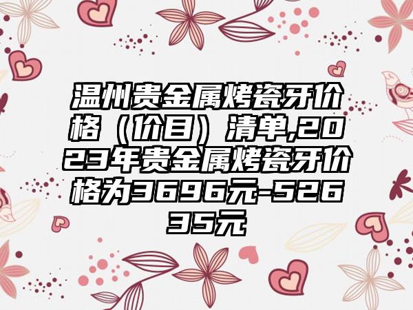 温州贵金属烤瓷牙价格（价目）清单,2023年贵金属烤瓷牙价格为3696元-52635元