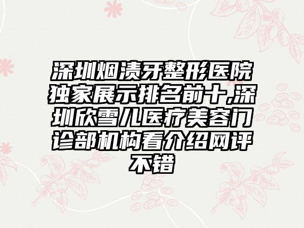 深圳烟渍牙整形医院特殊展示排名前十,深圳欣雪儿医疗美容门诊部机构看介绍网评不错