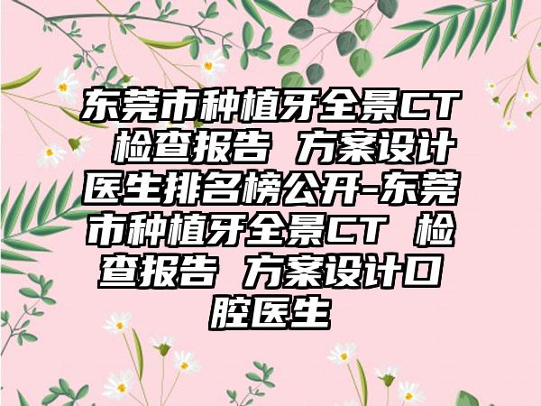 东莞市种植牙全景CT 检查报告 方案设计医生排名榜公开-东莞市种植牙全景CT 检查报告 方案设计口腔医生