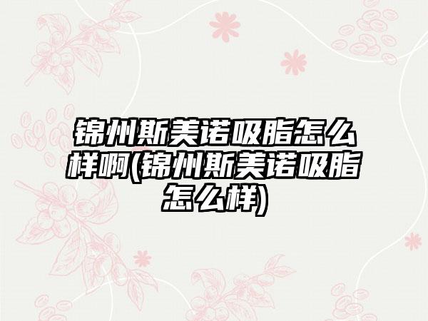 锦州斯美诺吸脂怎么样啊(锦州斯美诺吸脂怎么样)