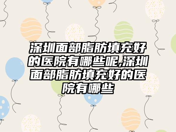 深圳面部脂肪填充好的医院有哪些呢,深圳面部脂肪填充好的医院有哪些