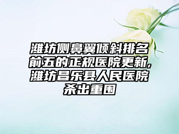 潍坊侧鼻翼倾斜排名前五的正规医院更新,潍坊昌乐县人民医院杀出重围