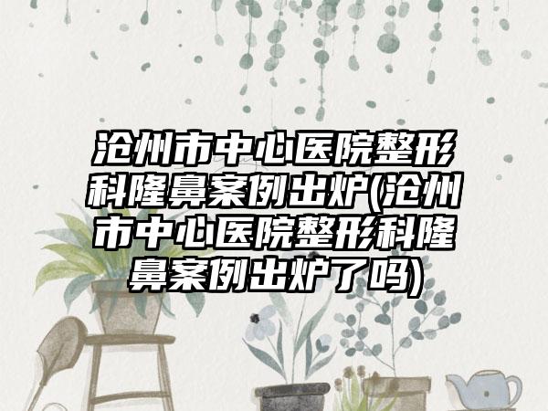 沧州市中心医院整形科隆鼻实例出炉(沧州市中心医院整形科隆鼻实例出炉了吗)