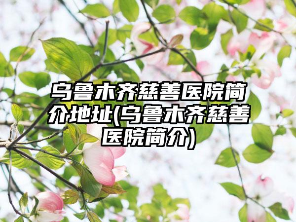 乌鲁木齐慈善医院简介地址(乌鲁木齐慈善医院简介)