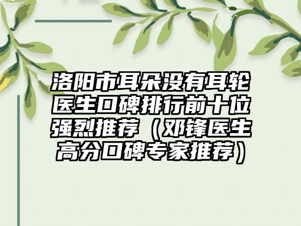 洛阳市耳朵没有耳轮医生口碑排行前十位强烈推荐（邓锋医生高分口碑骨干医生推荐）