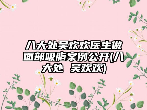 八大处吴欢欢医生做面部吸脂实例公开(八大处 吴欢欢)