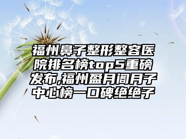 福州鼻子整形整容医院排名榜top5重磅发布,福州盈月阁月子中心榜一口碑绝绝子