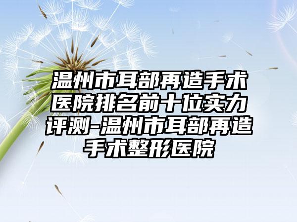 温州市耳部再造手术医院排名前十位实力评测-温州市耳部再造手术整形医院