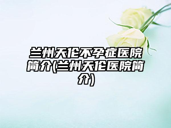 兰州天伦不孕症医院简介(兰州天伦医院简介)