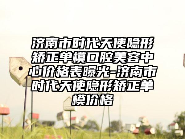 济南市时代天使隐形矫正单模口腔美容中心价格表曝光-济南市时代天使隐形矫正单模价格