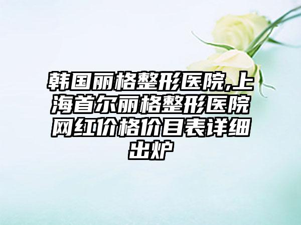 韩国丽格整形医院,上海首尔丽格整形医院网红价格价目表详细出炉