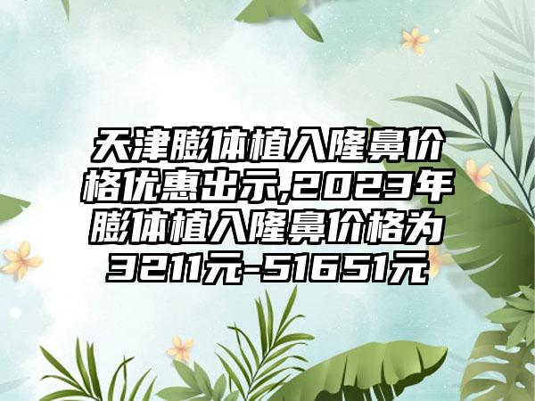 天津膨体植入隆鼻价格优惠出示,2023年膨体植入隆鼻价格为3211元-51651元