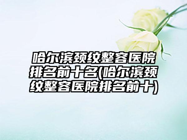 哈尔滨颈纹整容医院排名前十名(哈尔滨颈纹整容医院排名前十)