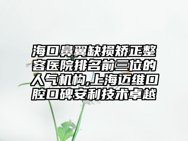 海口鼻翼缺损矫正整容医院排名前三位的人气机构,上海迈维口腔口碑安利技术卓越