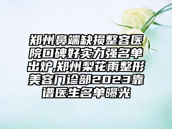 郑州鼻端缺损整容医院口碑好实力强名单出炉,郑州梨花雨整形美容门诊部2023靠谱医生名单曝光