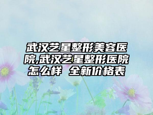 武汉艺星整形美容医院,武汉艺星整形医院怎么样 全新价格表