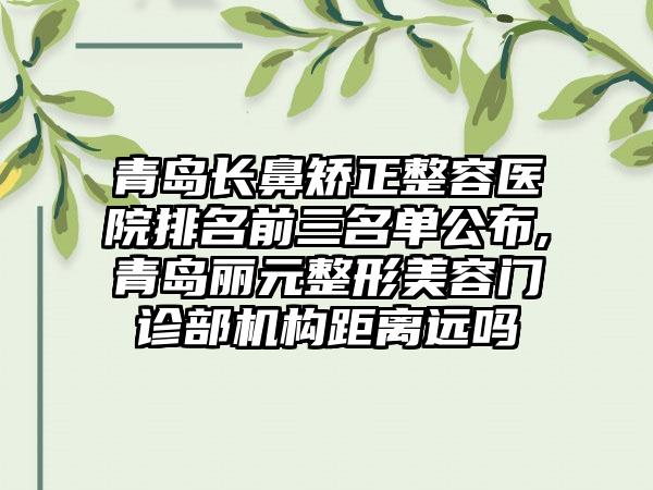 青岛长鼻矫正整容医院排名前三名单公布,青岛丽元整形美容门诊部机构距离远吗