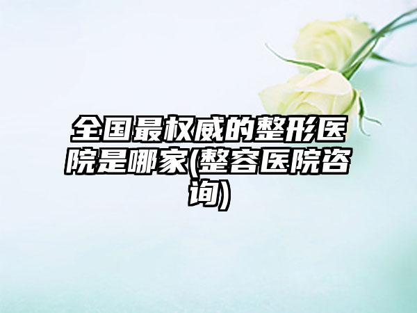 全国非常权威的整形医院是哪家(整容医院咨询)