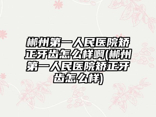 郴州第一人民医院矫正牙齿怎么样啊(郴州第一人民医院矫正牙齿怎么样)