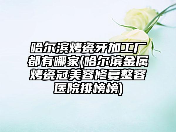 哈尔滨烤瓷牙加工厂都有哪家(哈尔滨金属烤瓷冠美容修复整容医院排榜榜)