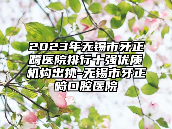 2023年无锡市牙正畸医院排行十强优质机构出挑-无锡市牙正畸口腔医院