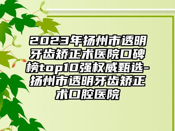 2023年扬州市透明牙齿矫正术医院口碑榜top10强权威甄选-扬州市透明牙齿矫正术口腔医院