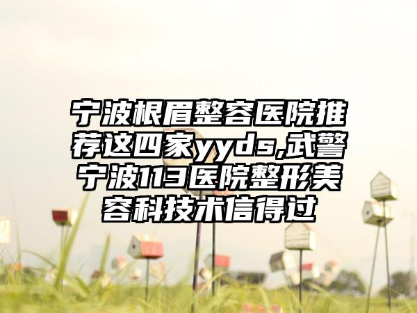宁波根眉整容医院推荐这四家yyds,武警宁波113医院整形美容科技术信得过