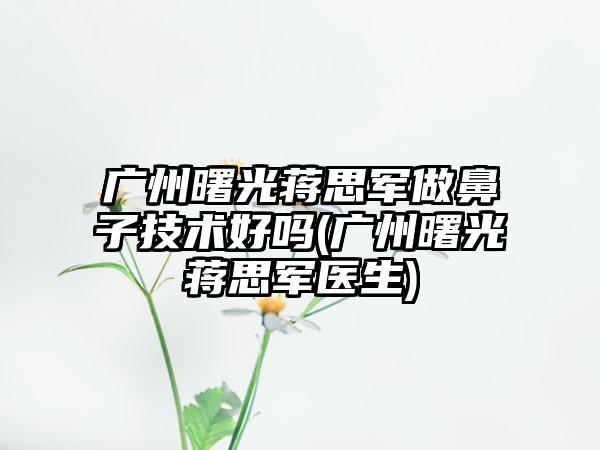 广州曙光蒋思军做鼻子技术好吗(广州曙光蒋思军医生)