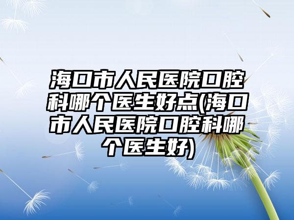 海口市人民医院口腔科哪个医生好点(海口市人民医院口腔科哪个医生好)