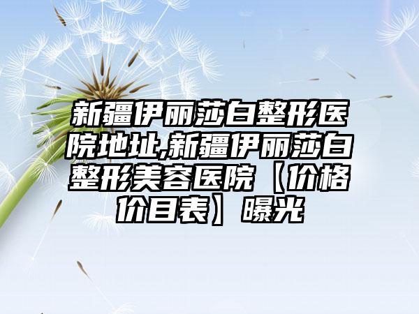 新疆伊丽莎白整形医院地址,新疆伊丽莎白整形美容医院【价格价目表】曝光