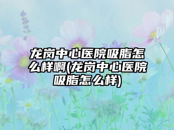 龙岗中心医院吸脂怎么样啊(龙岗中心医院吸脂怎么样)