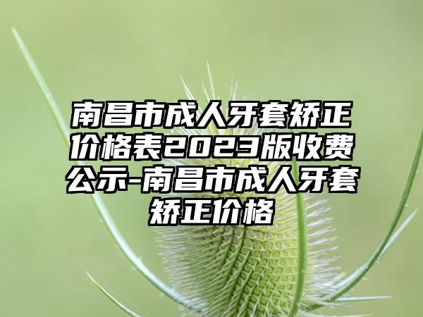 南昌市成人牙套矫正价格表2023版收费公示-南昌市成人牙套矫正价格