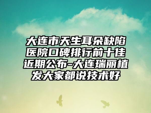 大连市天生耳朵缺陷医院口碑排行前十佳近期公布-大连瑞丽植发大家都说技术好