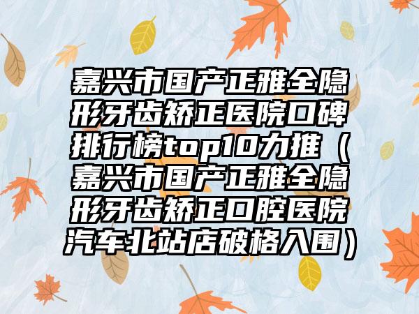 嘉兴市国产正雅全隐形牙齿矫正医院口碑排行榜top10力推（嘉兴市国产正雅全隐形牙齿矫正口腔医院汽车北站店破格入围）