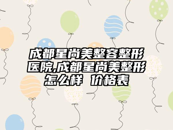 成都星尚美整容整形医院,成都星尚美整形怎么样 价格表