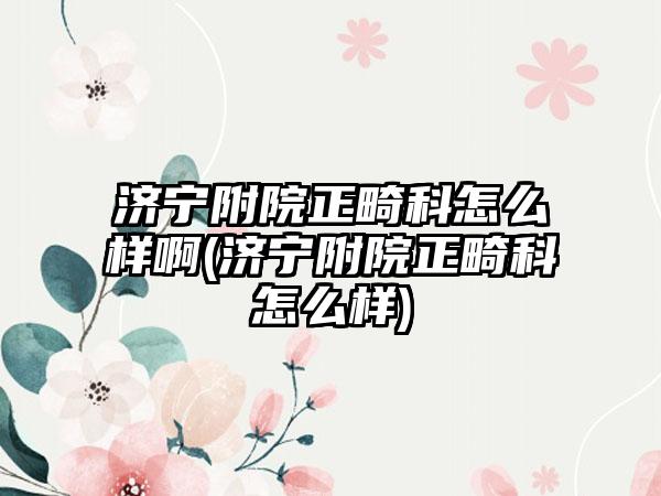 济宁附院正畸科怎么样啊(济宁附院正畸科怎么样)